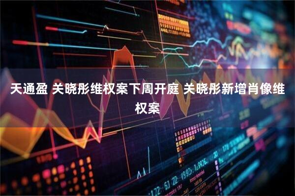 天通盈 关晓彤维权案下周开庭 关晓彤新增肖像维权案
