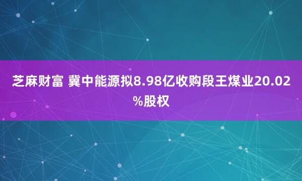 芝麻财富 冀中能源拟8.98亿收购段王煤业20.02%股权