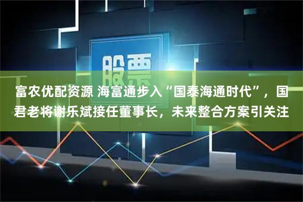 富农优配资源 海富通步入“国泰海通时代”，国君老将谢乐斌接任董事长，未来整合方案引关注