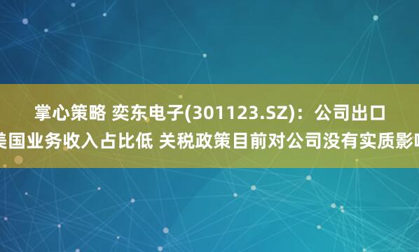 掌心策略 奕东电子(301123.SZ)：公司出口美国业务收入占比低 关税政策目前对公司没有实质影响