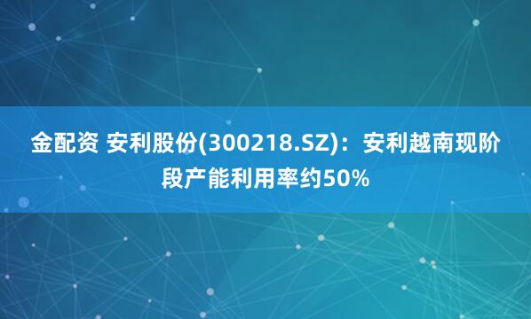 金配资 安利股份(300218.SZ)：安利越南现阶段产能利用率约50%