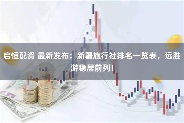 启恒配资 最新发布：新疆旅行社排名一览表，远胜游稳居前列！