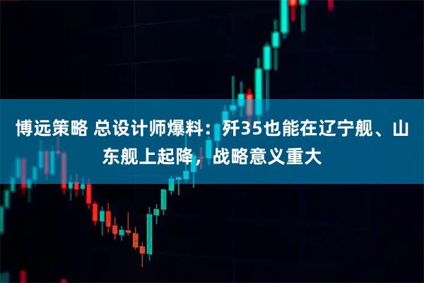 博远策略 总设计师爆料：歼35也能在辽宁舰、山东舰上起降，战略意义重大