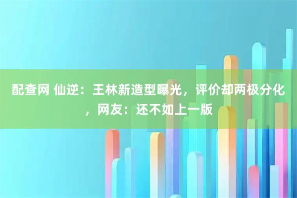配查网 仙逆：王林新造型曝光，评价却两极分化，网友：还不如上一版