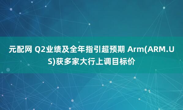 元配网 Q2业绩及全年指引超预期 Arm(ARM.US)获多家大行上调目标价