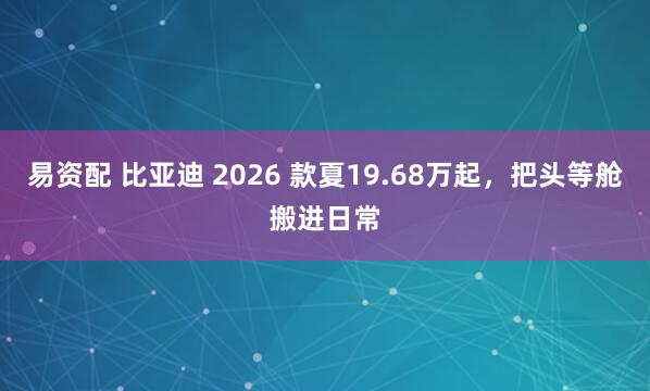 易资配 比亚迪 2026 款夏19.68万起,把头等舱搬进日常