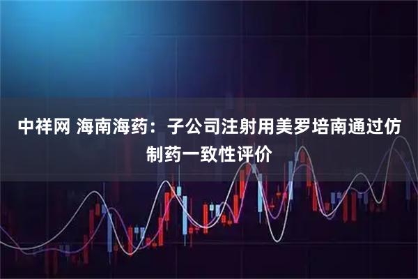 中祥网 海南海药：子公司注射用美罗培南通过仿制药一致性评价