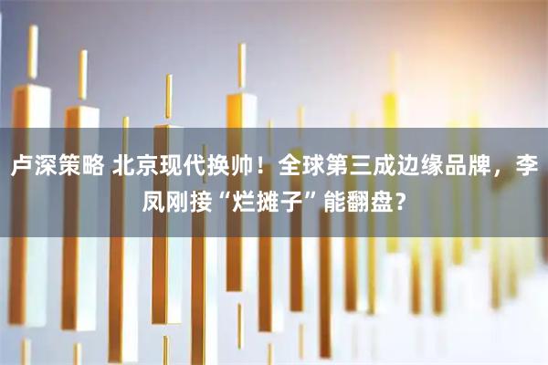 卢深策略 北京现代换帅！全球第三成边缘品牌，李凤刚接“烂摊子”能翻盘？