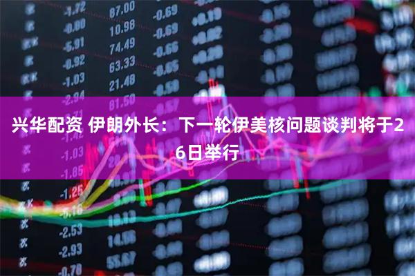 兴华配资 伊朗外长:下一轮伊美核问题谈判将于26日举行