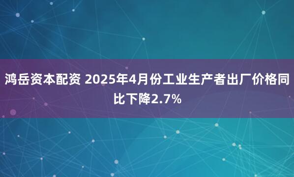 鸿岳资本配资 2025年4月份工业生产者出厂价格同比下降2.7%