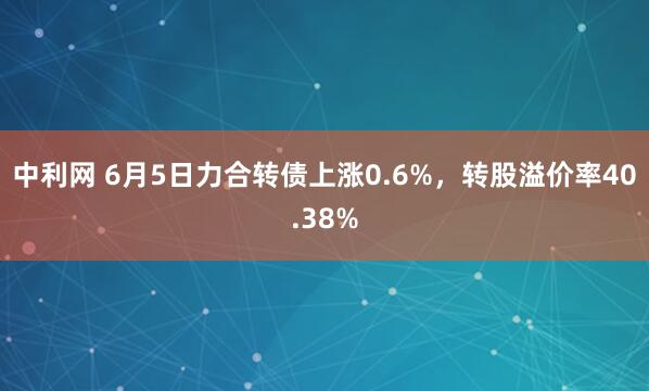 中利网 6月5日力合转债上涨0.6%，转股溢价率40.38%