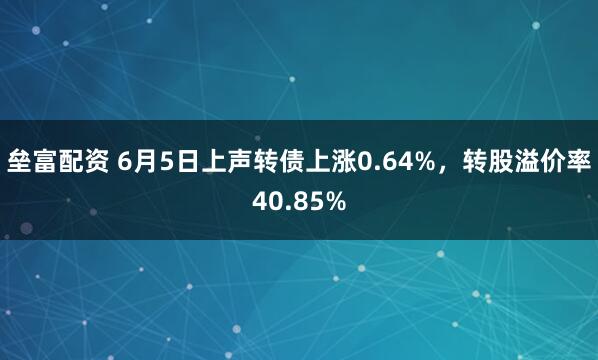 垒富配资 6月5日上声转债上涨0.64%，转股溢价率40.85%