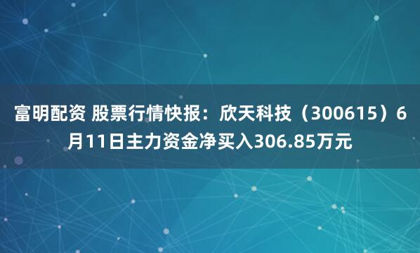 富明配资 股票行情快报:欣天科技(300615)6月11日主力资金净买入306.85万元