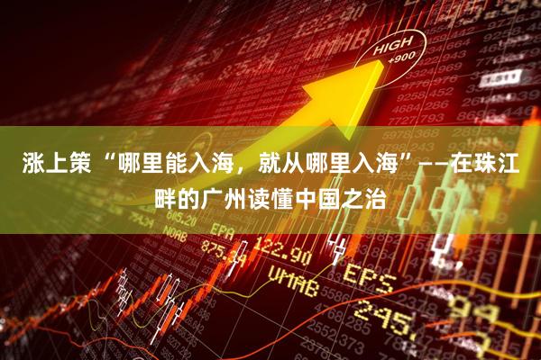 涨上策 “哪里能入海,就从哪里入海”——在珠江畔的广州读懂中国之治