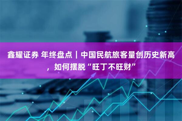 鑫耀证券 年终盘点｜中国民航旅客量创历史新高，如何摆脱“旺丁不旺财”