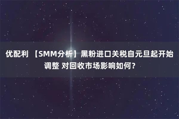 优配利 【SMM分析】黑粉进口关税自元旦起开始调整 对回收市场影响如何？