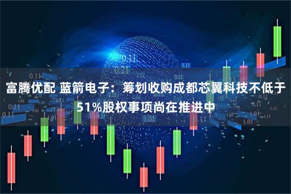 富腾优配 蓝箭电子：筹划收购成都芯翼科技不低于51%股权事项尚在推进中