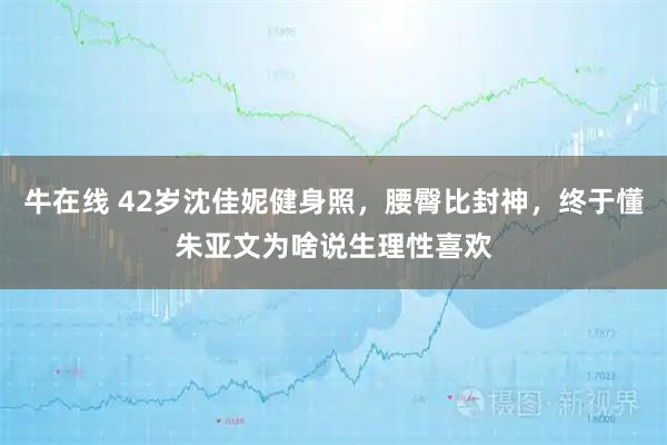 牛在线 42岁沈佳妮健身照，腰臀比封神，终于懂朱亚文为啥说生理性喜欢