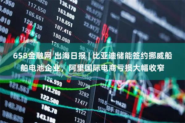 658金融网 出海日报 | 比亚迪储能签约挪威船舶电池企业，阿里国际电商亏损大幅收窄