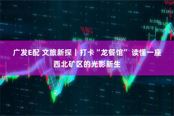 广发E配 文旅新探｜打卡“龙餐馆” 读懂一座西北矿区的光影新生
