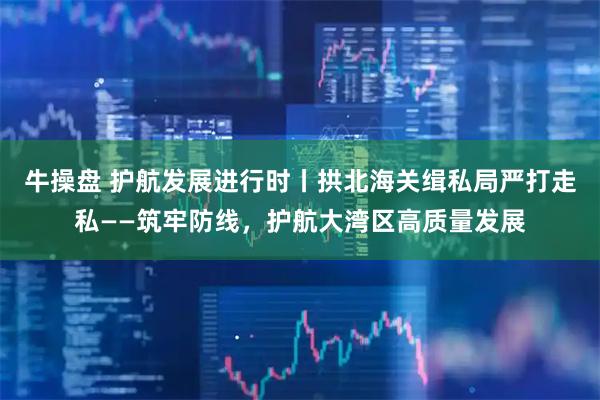 牛操盘 护航发展进行时丨拱北海关缉私局严打走私——筑牢防线，护航大湾区高质量发展
