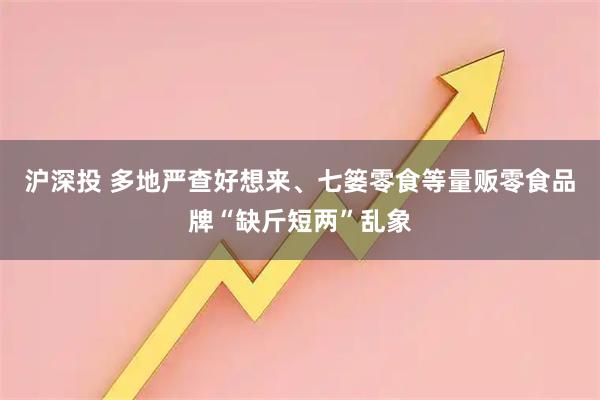 沪深投 多地严查好想来、七篓零食等量贩零食品牌“缺斤短两”乱象